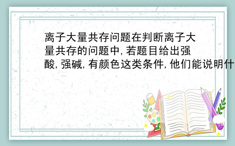 离子大量共存问题在判断离子大量共存的问题中,若题目给出强酸,强碱,有颜色这类条件,他们能说明什么问题呢,我应该注意什么.