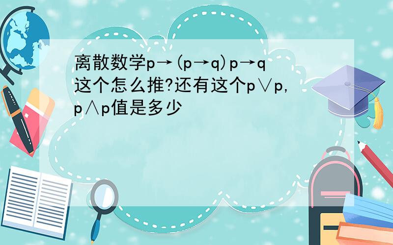 离散数学p→(p→q)p→q这个怎么推?还有这个p∨p,p∧p值是多少