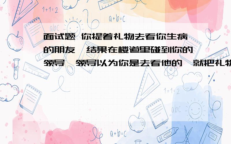 面试题 你提着礼物去看你生病的朋友,结果在楼道里碰到你的领导,领导以为你是去看他的,就把礼物接过去了,你怎么做才能拿回礼