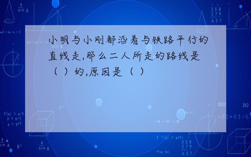 小明与小刚都沿着与铁路平行的直线走,那么二人所走的路线是（ ）的,原因是（ ）