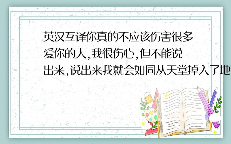 英汉互译你真的不应该伤害很多爱你的人,我很伤心,但不能说出来,说出来我就会如同从天堂掉入了地狱 把这句翻译成英语,