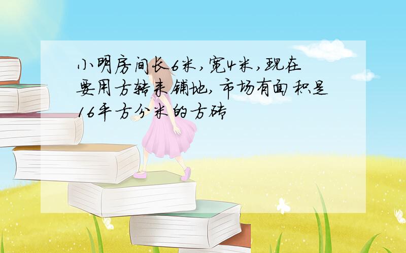 小明房间长6米,宽4米,现在要用方转来铺地,市场有面积是16平方分米的方砖