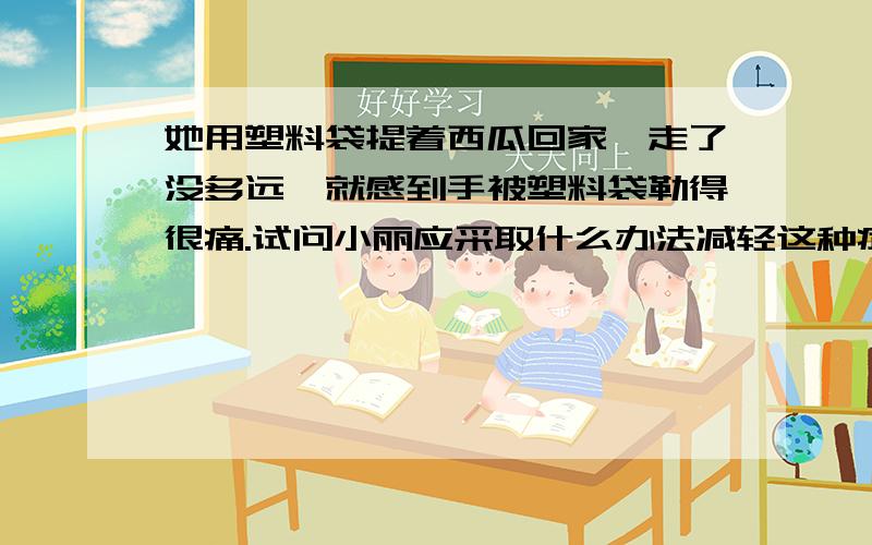 她用塑料袋提着西瓜回家,走了没多远,就感到手被塑料袋勒得很痛.试问小丽应采取什么办法减轻这种症状?