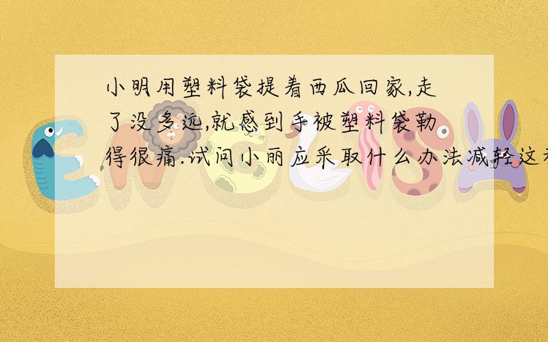 小明用塑料袋提着西瓜回家,走了没多远,就感到手被塑料袋勒得很痛.试问小丽应采取什么办法减轻这种症状?