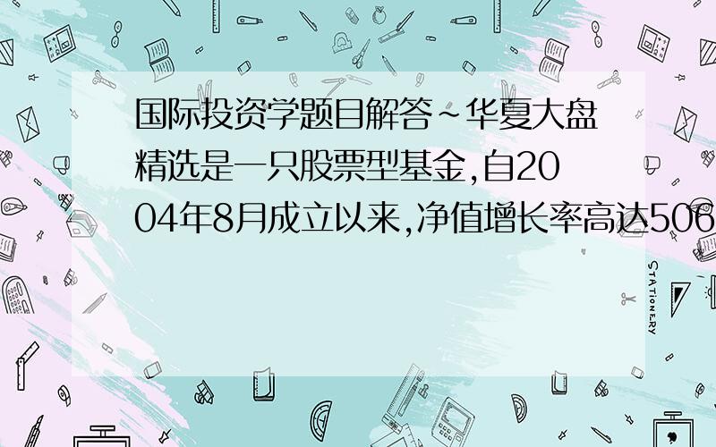 国际投资学题目解答~华夏大盘精选是一只股票型基金,自2004年8月成立以来,净值增长率高达506.94%.假如该基金的预