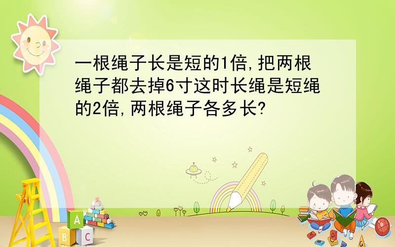 一根绳子长是短的1倍,把两根绳子都去掉6寸这时长绳是短绳的2倍,两根绳子各多长?