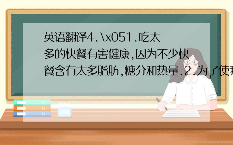 英语翻译4.\x051.吃太多的快餐有害健康,因为不少快餐含有太多脂肪,糖分和热量.2.为了使我们更健康,我们应该减少脂