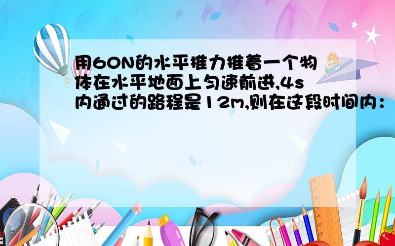 用60N的水平推力推着一个物体在水平地面上匀速前进,4s内通过的路程是12m,则在这段时间内：