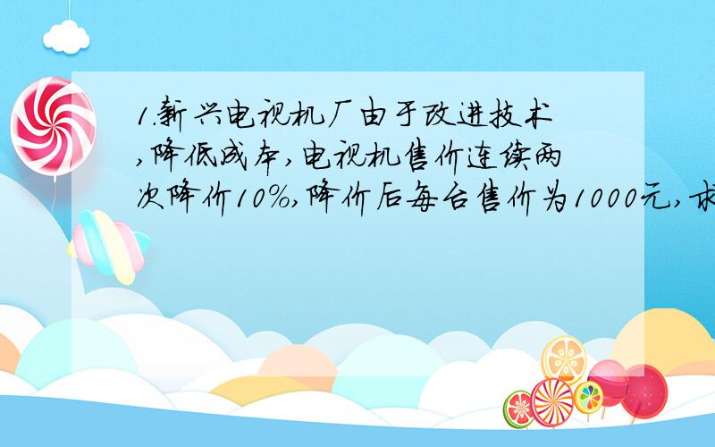 1.新兴电视机厂由于改进技术,降低成本,电视机售价连续两次降价10%,降价后每台售价为1000元,求该厂的电视机每台原价