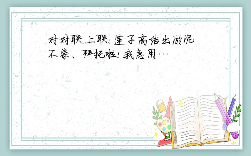 对对联.上联:莲子高洁出淤泥不染、拜托啦!我急用…