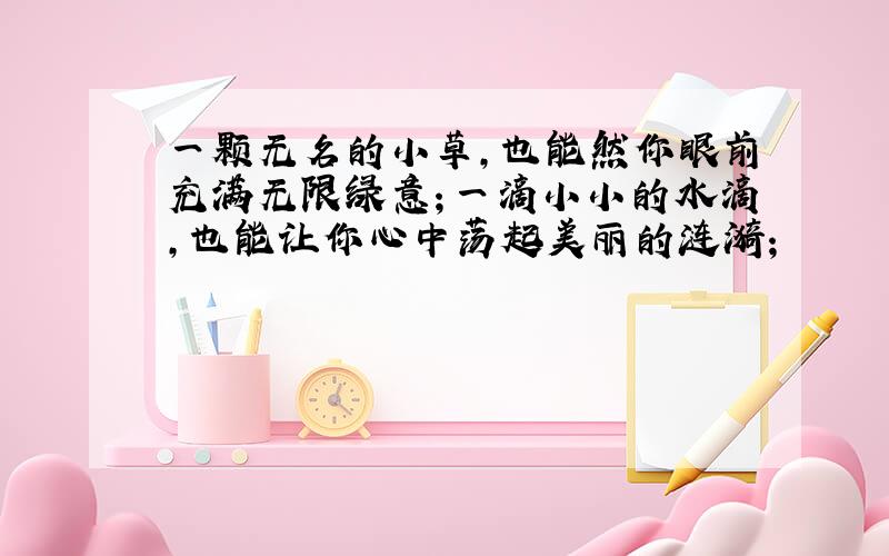 一颗无名的小草,也能然你眼前充满无限绿意；一滴小小的水滴,也能让你心中荡起美丽的涟漪;