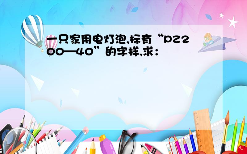 一只家用电灯泡,标有“PZ200—40”的字样,求：