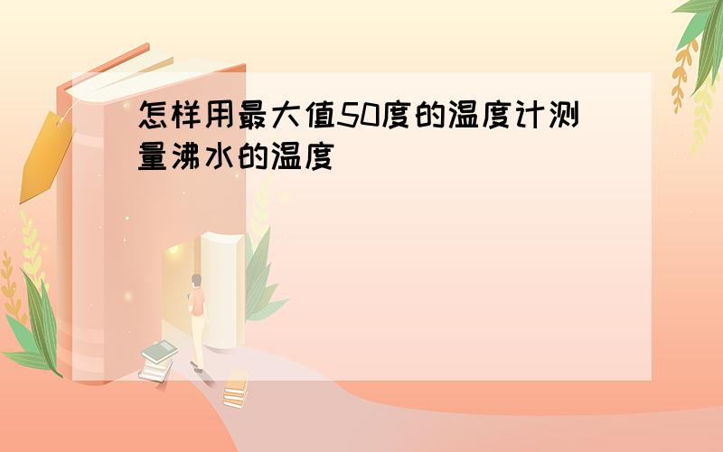 怎样用最大值50度的温度计测量沸水的温度