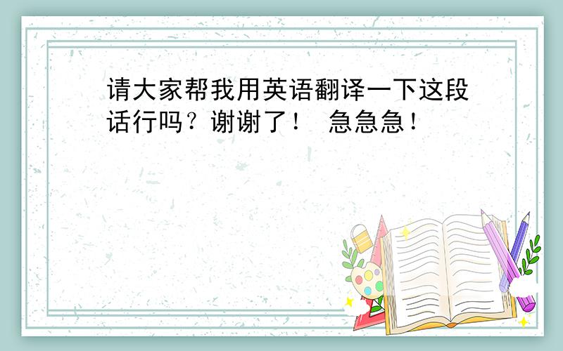 请大家帮我用英语翻译一下这段话行吗？谢谢了！ 急急急！