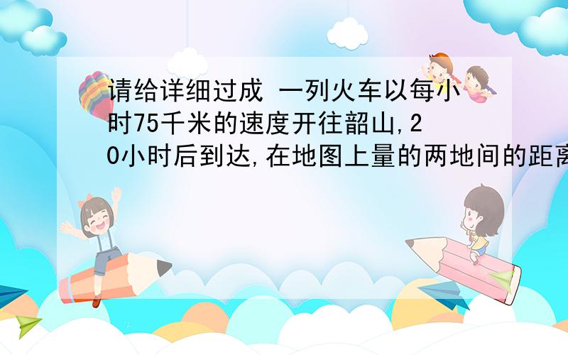 请给详细过成 一列火车以每小时75千米的速度开往韶山,20小时后到达,在地图上量的两地间的距离为30厘米 求这幅地图的比