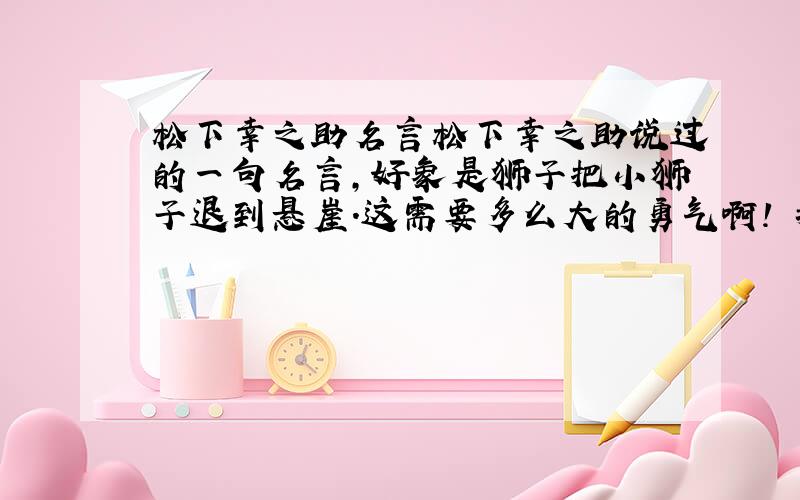 松下幸之助名言松下幸之助说过的一句名言,好象是狮子把小狮子退到悬崖.这需要多么大的勇气啊! 我想要这句完整的这句话 谢谢