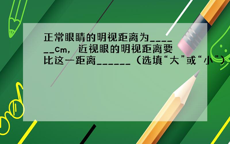 正常眼睛的明视距离为______cm，近视眼的明视距离要比这一距离______（选填“大”或“小”），其矫正方法是配带_