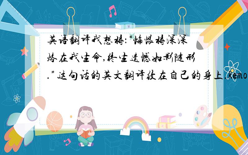 英语翻译我想将：“悔恨将深深烙在我生命,终生遗憾如影随形.”这句话的英文翻译纹在自己的身上.Remorse will b