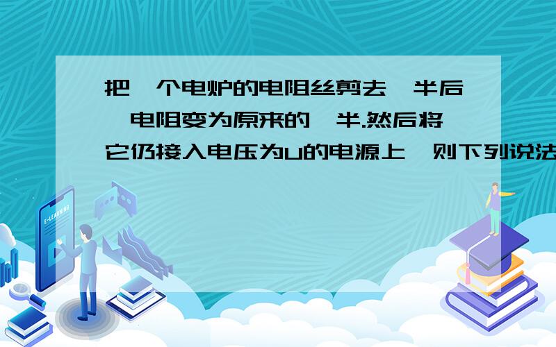 把一个电炉的电阻丝剪去一半后,电阻变为原来的一半.然后将它仍接入电压为U的电源上,则下列说法中正确的是( )