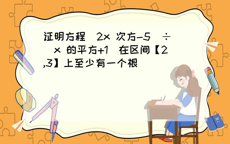 证明方程（2x 次方-5）÷（x 的平方+1）在区间【2,3】上至少有一个根