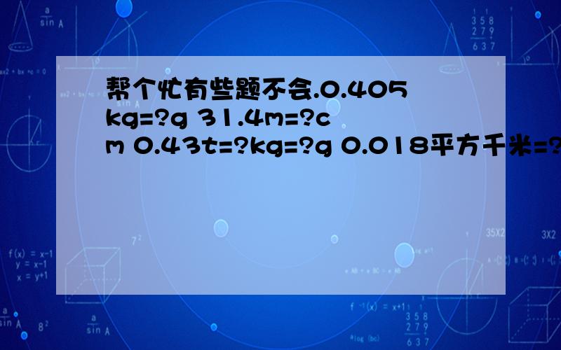 帮个忙有些题不会.0.405kg=?g 31.4m=?cm 0.43t=?kg=?g 0.018平方千米=?平方米=?平