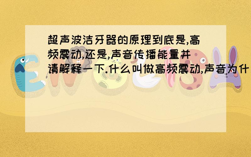 超声波洁牙器的原理到底是,高频震动,还是,声音传播能量并请解释一下.什么叫做高频震动,声音为什么能高频震动?谢谢了