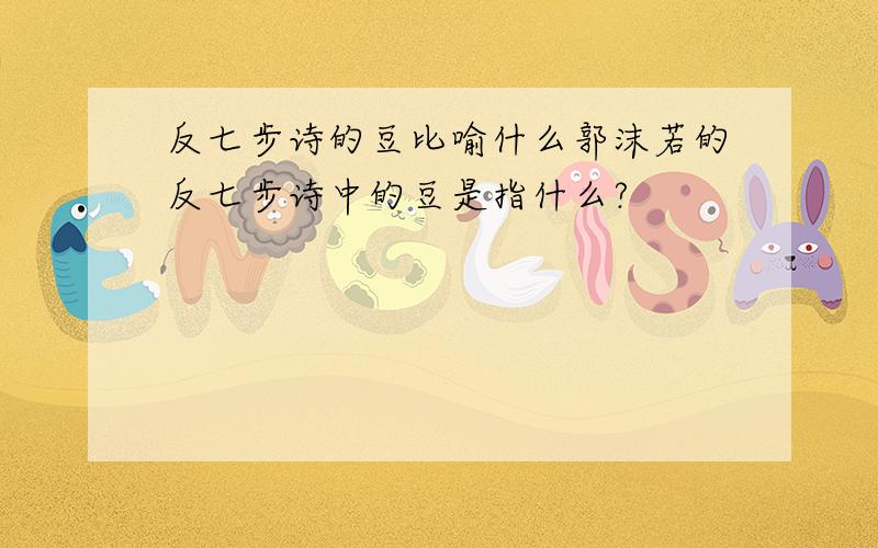 反七步诗的豆比喻什么郭沫若的反七步诗中的豆是指什么?