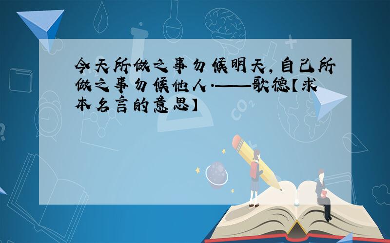 今天所做之事勿候明天,自己所做之事勿候他人.——歌德【求本名言的意思】