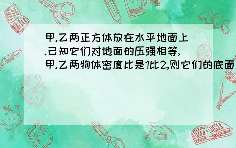 甲.乙两正方体放在水平地面上.已知它们对地面的压强相等,甲.乙两物体密度比是1比2,则它们的底面积比是多少