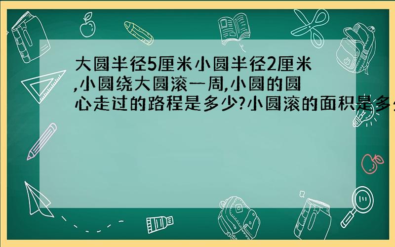 大圆半径5厘米小圆半径2厘米,小圆绕大圆滚一周,小圆的圆心走过的路程是多少?小圆滚的面积是多少?