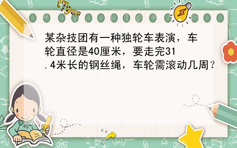 某杂技团有一种独轮车表演，车轮直径是40厘米，要走完31.4米长的钢丝绳，车轮需滚动几周？