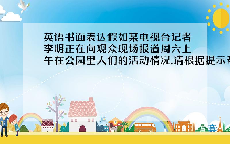 英语书面表达假如某电视台记者李明正在向观众现场报道周六上午在公园里人们的活动情况.请根据提示帮李明完成这个报道.公园里许