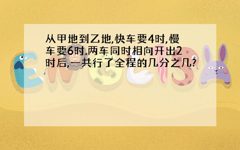 从甲地到乙地,快车要4时,慢车要6时.两车同时相向开出2时后,一共行了全程的几分之几?