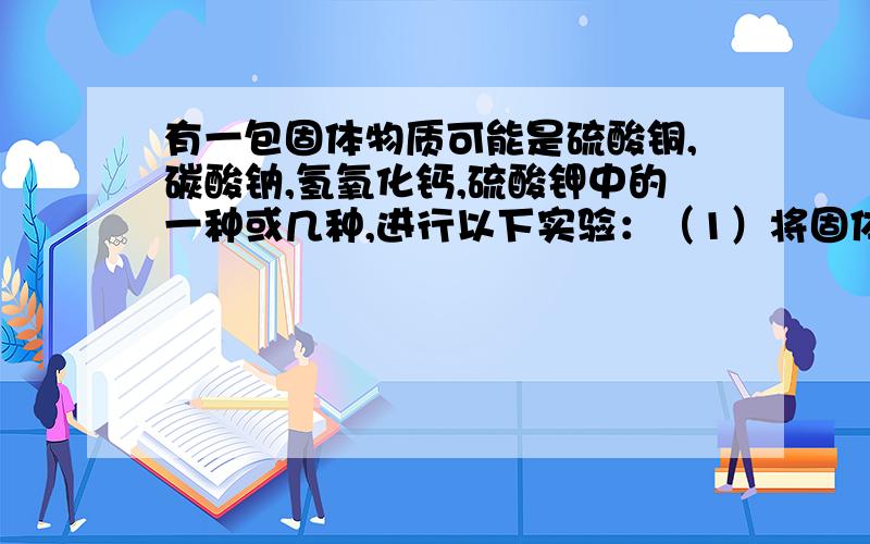 有一包固体物质可能是硫酸铜,碳酸钠,氢氧化钙,硫酸钾中的一种或几种,进行以下实验：（1）将固体溶于水