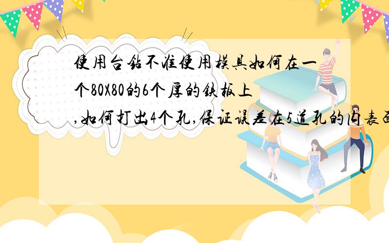 使用台钻不准使用模具如何在一个80X80的6个厚的铁板上,如何打出4个孔,保证误差在5道孔的内表面光洁度