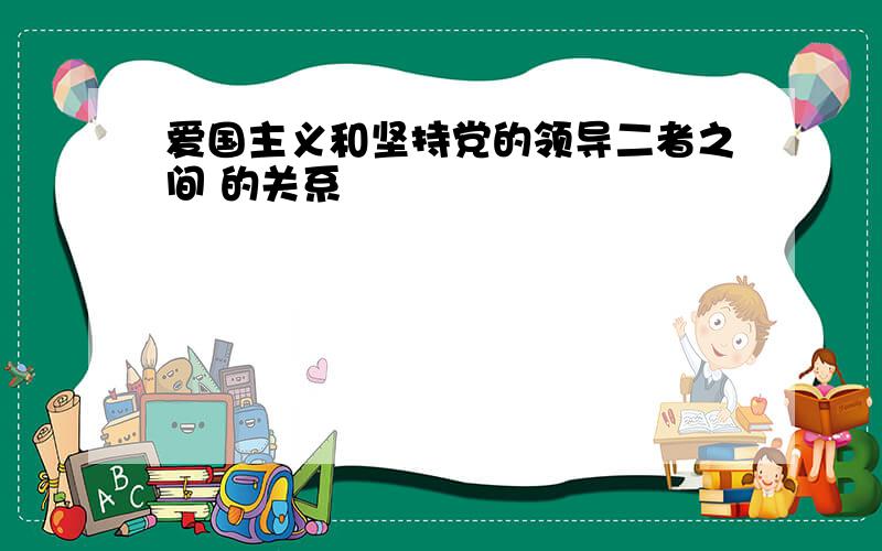 爱国主义和坚持党的领导二者之间 的关系