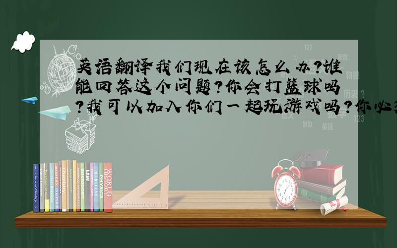 英语翻译我们现在该怎么办?谁能回答这个问题?你会打篮球吗?我可以加入你们一起玩游戏吗?你必须在八点到达.你不必现在走.他