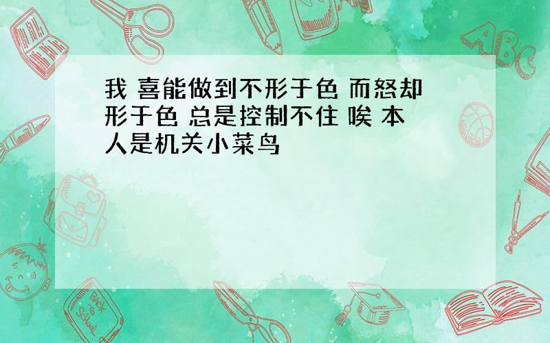 我 喜能做到不形于色 而怒却形于色 总是控制不住 唉 本人是机关小菜鸟