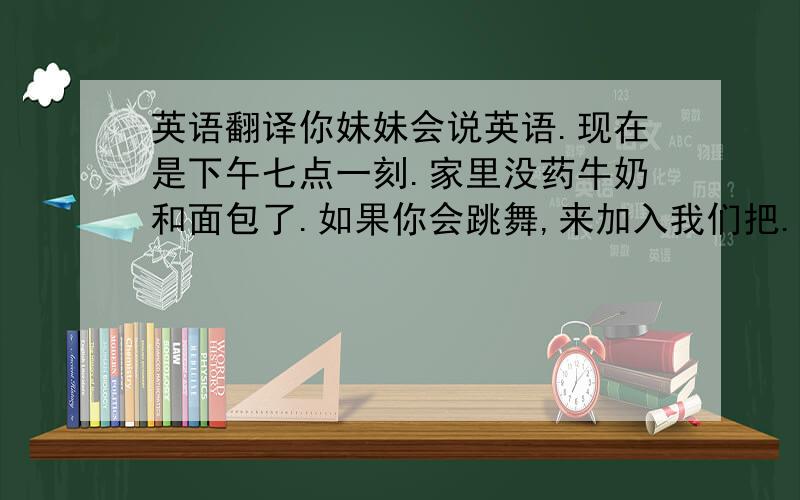 英语翻译你妹妹会说英语.现在是下午七点一刻.家里没药牛奶和面包了.如果你会跳舞,来加入我们把.Jack是摇滚乐队的吉他手