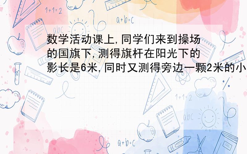 数学活动课上,同学们来到操场的国旗下,测得旗杆在阳光下的影长是6米,同时又测得旁边一颗2米的小树影长为0.8米,请你根据