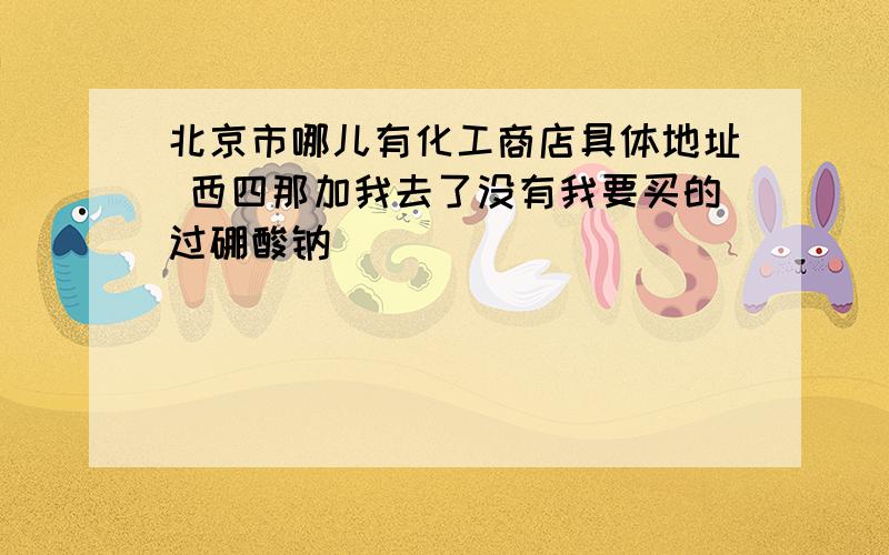 北京市哪儿有化工商店具体地址 西四那加我去了没有我要买的过硼酸钠