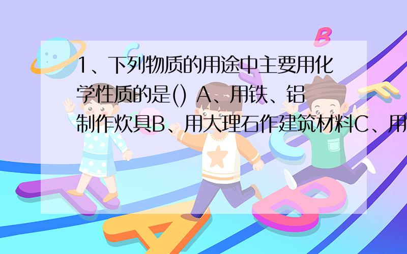 1、下列物质的用途中主要用化学性质的是() A、用铁、铝制作炊具B、用大理石作建筑材料C、用酒精作