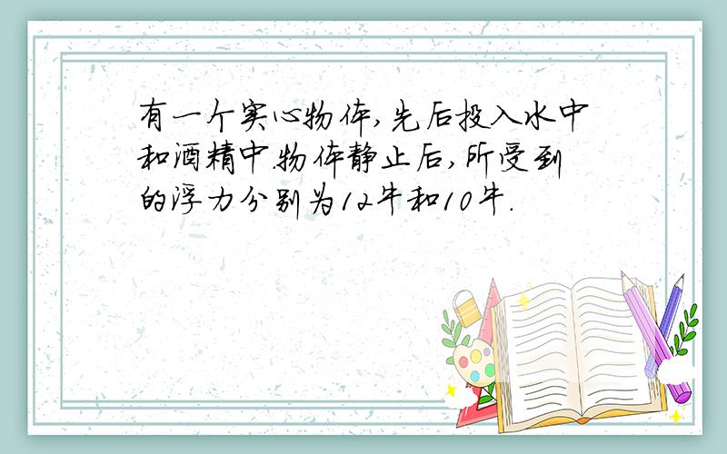 有一个实心物体,先后投入水中和酒精中.物体静止后,所受到的浮力分别为12牛和10牛.