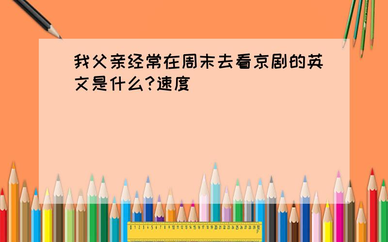 我父亲经常在周末去看京剧的英文是什么?速度