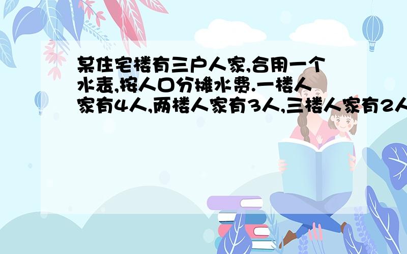 某住宅楼有三户人家,合用一个水表,按人口分摊水费.一楼人家有4人,两楼人家有3人,三楼人家有2人.已知五月份水费共47.