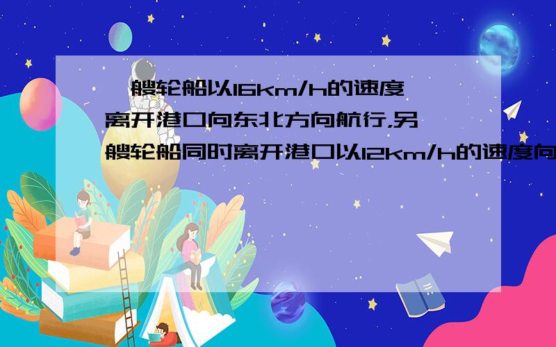 一艘轮船以16km/h的速度离开港口向东北方向航行，另一艘轮船同时离开港口以12km/h的速度向东南方向航行，它们离开港