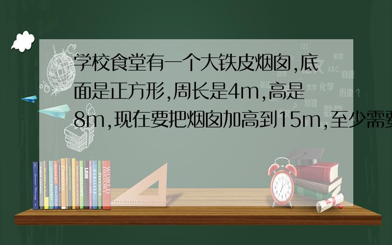 学校食堂有一个大铁皮烟囱,底面是正方形,周长是4m,高是8m,现在要把烟囱加高到15m,至少需要增加多少铁皮