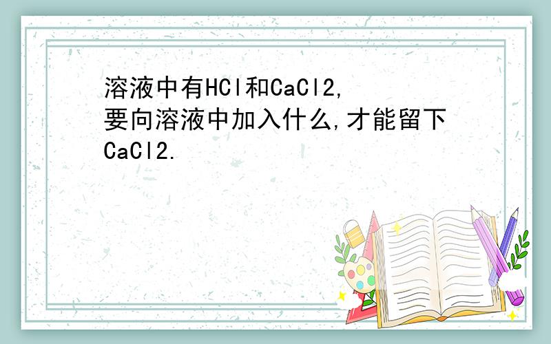 溶液中有HCl和CaCl2,要向溶液中加入什么,才能留下CaCl2.