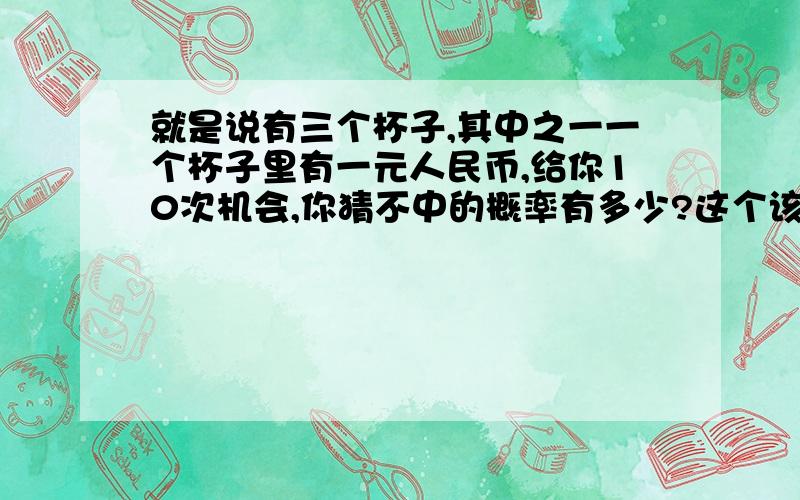 就是说有三个杯子,其中之一一个杯子里有一元人民币,给你10次机会,你猜不中的概率有多少?这个该怎么算啊!