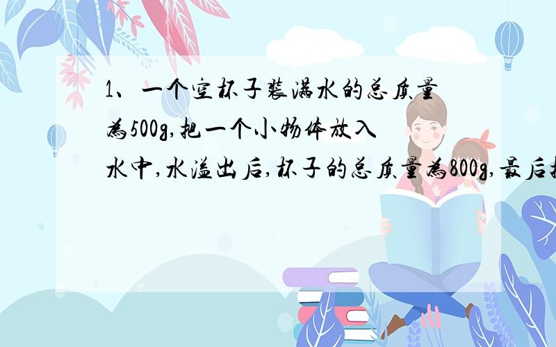 1、一个空杯子装满水的总质量为500g,把一个小物体放入水中,水溢出后,杯子的总质量为800g,最后把物体取出杯子的总质